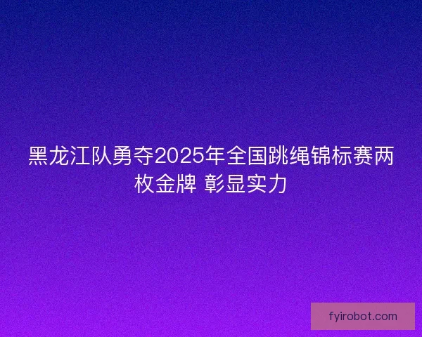 黑龙江队勇夺2025年全国跳绳锦标赛两枚金牌 彰显实力