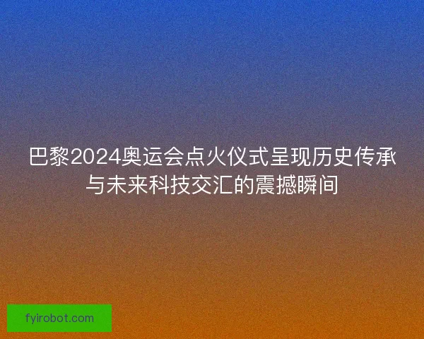 巴黎2024奥运会点火仪式呈现历史传承与未来科技交汇的震撼瞬间