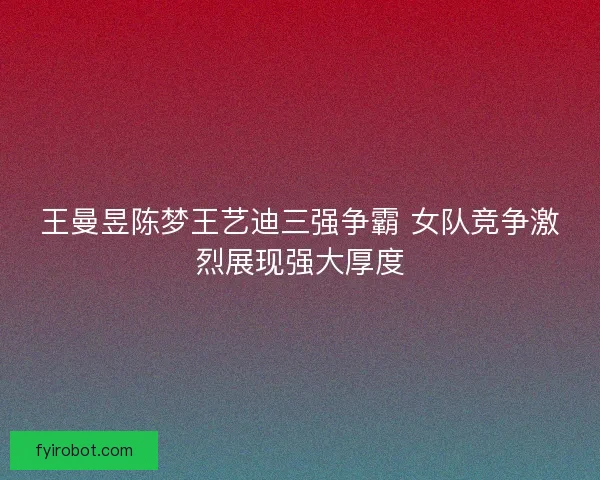 王曼昱陈梦王艺迪三强争霸 女队竞争激烈展现强大厚度