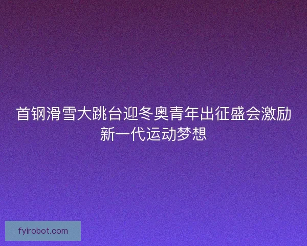 首钢滑雪大跳台迎冬奥青年出征盛会激励新一代运动梦想