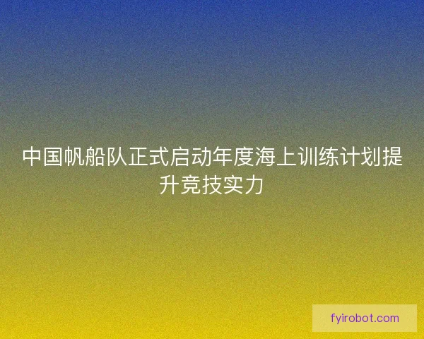 中国帆船队正式启动年度海上训练计划提升竞技实力